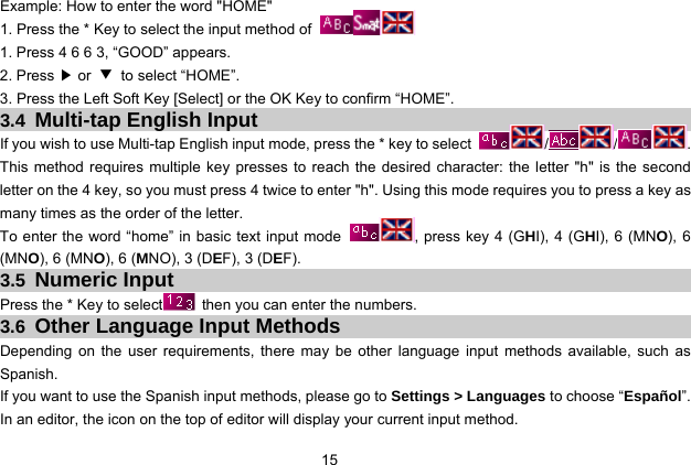  15 Example: How to enter the word &quot;HOME&quot; 1. Press the * Key to select the input method of   1. Press 4 6 6 3, “GOOD” appears. 2. Press ▶ or  ▼ to select “HOME”. 3. Press the Left Soft Key [Select] or the OK Key to confirm “HOME”. 3.4 Multi-tap English Input If you wish to use Multi-tap English input mode, press the * key to select  / / . This method requires multiple key presses to reach the desired character: the letter &quot;h&quot; is the second letter on the 4 key, so you must press 4 twice to enter &quot;h&quot;. Using this mode requires you to press a key as many times as the order of the letter. To enter the word “home” in basic text input mode  , press key 4 (GHI), 4 (GHI), 6 (MNO), 6 (MNO), 6 (MNO), 6 (MNO), 3 (DEF), 3 (DEF). 3.5 Numeric Input Press the * Key to select   then you can enter the numbers.   3.6 Other Language Input Methods Depending on the user requirements, there may be other language input methods available, such as Spanish.  If you want to use the Spanish input methods, please go to Settings &gt; Languages to choose “Español”. In an editor, the icon on the top of editor will display your current input method. 