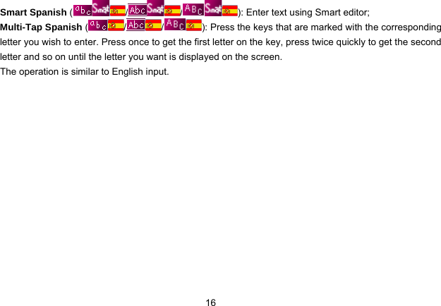  16 Smart Spanish ( / / ): Enter text using Smart editor; Multi-Tap Spanish ( / / ): Press the keys that are marked with the corresponding letter you wish to enter. Press once to get the first letter on the key, press twice quickly to get the second letter and so on until the letter you want is displayed on the screen. The operation is similar to English input. 