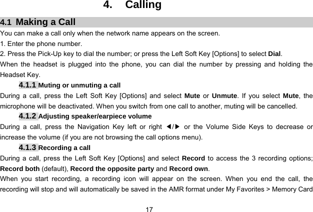  17 4. Calling 4.1  Making a Call You can make a call only when the network name appears on the screen. 1. Enter the phone number. 2. Press the Pick-Up key to dial the number; or press the Left Soft Key [Options] to select Dial. When the headset is plugged into the phone, you can dial the number by pressing and holding the Headset Key. 4.1.1 Muting or unmuting a call During a call, press the Left Soft Key [Options] and select Mute or Unmute. If you select Mute, the microphone will be deactivated. When you switch from one call to another, muting will be cancelled. 4.1.2 Adjusting speaker/earpiece volume During a call, press the Navigation Key left or right ◀/▶ or the Volume Side Keys to decrease or increase the volume (if you are not browsing the call options menu).   4.1.3 Recording a call During a call, press the Left Soft Key [Options] and select Record to access the 3 recording options; Record both (default), Record the opposite party and Record own. When you start recording, a recording icon will appear on the screen. When you end the call, the recording will stop and will automatically be saved in the AMR format under My Favorites &gt; Memory Card 