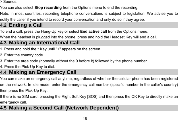 18 &gt; Sounds. You can also select Stop recording from the Options menu to end the recording. Note: in most countries, recording telephone conversations is subject to legislation. We advise you to notify the caller if you intend to record your conversation and only do so if they agree. 4.2 Ending a Call To end a call, press the Hang-Up key or select End active call from the Options menu. When the headset is plugged into the phone, press and hold the Headset Key will end a call. 4.3 Making an International Call 1. Press and hold the * Key until &quot;+&quot; appears on the screen. 2. Enter the country code. 3. Enter the area code (normally without the 0 before it) followed by the phone number. 4. Press the Pick-Up Key to dial. 4.4 Making an Emergency Call You can make an emergency call anytime, regardless of whether the cellular phone has been registered on the network. In idle mode, enter the emergency call number (specific number in the caller&apos;s country) then press the Pick-Up Key. If there is no SIM card, pressing the Right Soft Key [SOS] and then press the OK Key to directly make an emergency call. 4.5 Making a Second Call (Network Dependent) 