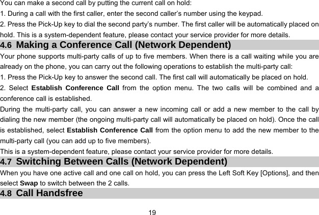  19 You can make a second call by putting the current call on hold: 1. During a call with the first caller, enter the second caller’s number using the keypad. 2. Press the Pick-Up key to dial the second party’s number. The first caller will be automatically placed on hold. This is a system-dependent feature, please contact your service provider for more details. 4.6 Making a Conference Call (Network Dependent) Your phone supports multi-party calls of up to five members. When there is a call waiting while you are already on the phone, you can carry out the following operations to establish the multi-party call: 1. Press the Pick-Up key to answer the second call. The first call will automatically be placed on hold. 2. Select Establish Conference Call from the option menu. The two calls will be combined and a conference call is established. During the multi-party call, you can answer a new incoming call or add a new member to the call by dialing the new member (the ongoing multi-party call will automatically be placed on hold). Once the call is established, select Establish Conference Call from the option menu to add the new member to the multi-party call (you can add up to five members).   This is a system-dependent feature, please contact your service provider for more details. 4.7 Switching Between Calls (Network Dependent) When you have one active call and one call on hold, you can press the Left Soft Key [Options], and then select Swap to switch between the 2 calls. 4.8 Call Handsfree 