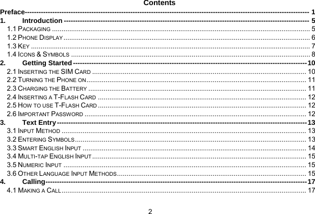  2 Contents Preface---------------------------------------------------------------------------------------------------------------------------- 1 1. Introduction ----------------------------------------------------------------------------------------------------------- 5 1.1 PACKAGING....................................................................................................................................... 5 1.2 PHONE DISPLAY................................................................................................................................. 6 1.3 KEY.................................................................................................................................................. 7 1.4 ICONS &amp; SYMBOLS............................................................................................................................. 8 2. Getting Started------------------------------------------------------------------------------------------------------10 2.1 INSERTING THE SIM CARD................................................................................................................ 10 2.2 TURNING THE PHONE ON................................................................................................................... 11 2.3 CHARGING THE BATTERY.................................................................................................................. 11 2.4 INSERTING A T-FLASH CARD............................................................................................................. 12 2.5 HOW TO USE T-FLASH CARD............................................................................................................. 12 2.6 IMPORTANT PASSWORD.................................................................................................................... 12 3. Text Entry-------------------------------------------------------------------------------------------------------------13 3.1 INPUT METHOD................................................................................................................................13 3.2 ENTERING SYMBOLS......................................................................................................................... 13 3.3 SMART ENGLISH INPUT..................................................................................................................... 14 3.4 MULTI-TAP ENGLISH INPUT................................................................................................................ 15 3.5 NUMERIC INPUT............................................................................................................................... 15 3.6 OTHER LANGUAGE INPUT METHODS................................................................................................... 15 4. Calling------------------------------------------------------------------------------------------------------------------17 4.1 MAKING A CALL................................................................................................................................17 