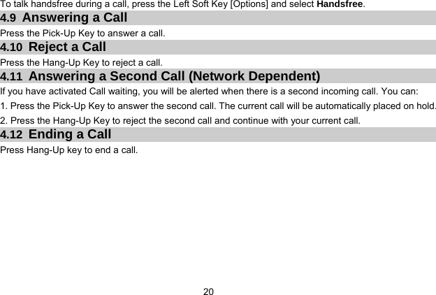  20 To talk handsfree during a call, press the Left Soft Key [Options] and select Handsfree. 4.9 Answering a Call Press the Pick-Up Key to answer a call. 4.10 Reject a Call Press the Hang-Up Key to reject a call. 4.11 Answering a Second Call (Network Dependent) If you have activated Call waiting, you will be alerted when there is a second incoming call. You can: 1. Press the Pick-Up Key to answer the second call. The current call will be automatically placed on hold. 2. Press the Hang-Up Key to reject the second call and continue with your current call. 4.12 Ending a Call Press Hang-Up key to end a call. 