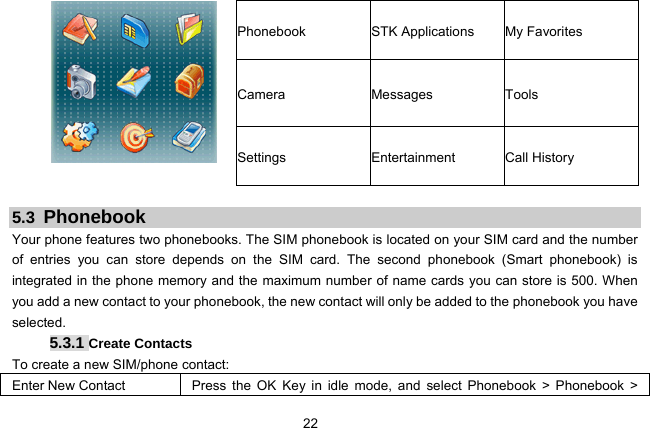  22 Phonebook  STK Applications  My Favorites Camera Messages Tools  Settings Entertainment Call History  5.3 Phonebook Your phone features two phonebooks. The SIM phonebook is located on your SIM card and the number of entries you can store depends on the SIM card. The second phonebook (Smart phonebook) is integrated in the phone memory and the maximum number of name cards you can store is 500. When you add a new contact to your phonebook, the new contact will only be added to the phonebook you have selected. 5.3.1 Create Contacts To create a new SIM/phone contact: Enter New Contact  Press the OK Key in idle mode, and select Phonebook &gt; Phonebook &gt; 