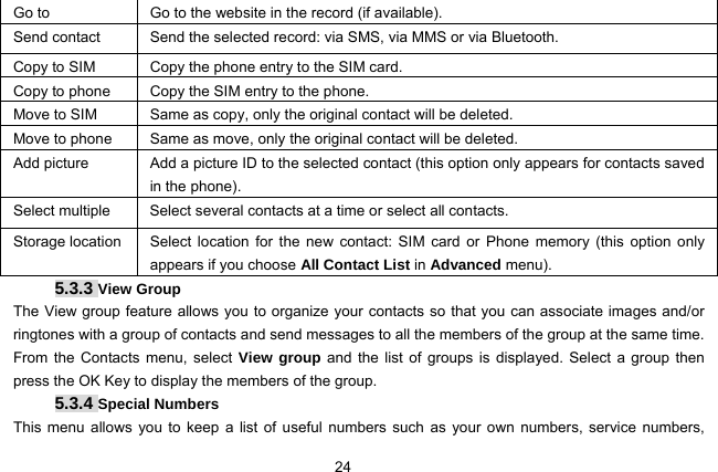  24 Go to    Go to the website in the record (if available). Send contact  Send the selected record: via SMS, via MMS or via Bluetooth. Copy to SIM  Copy the phone entry to the SIM card. Copy to phone  Copy the SIM entry to the phone. Move to SIM  Same as copy, only the original contact will be deleted. Move to phone  Same as move, only the original contact will be deleted. Add picture  Add a picture ID to the selected contact (this option only appears for contacts saved in the phone). Select multiple  Select several contacts at a time or select all contacts. Storage location  Select location for the new contact: SIM card or Phone memory (this option only appears if you choose All Contact List in Advanced menu). 5.3.3 View Group The View group feature allows you to organize your contacts so that you can associate images and/or ringtones with a group of contacts and send messages to all the members of the group at the same time. From the Contacts menu, select View group and the list of groups is displayed. Select a group then press the OK Key to display the members of the group. 5.3.4 Special Numbers This menu allows you to keep a list of useful numbers such as your own numbers, service numbers, 