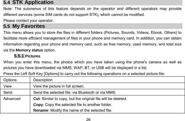  26 5.4  STK Application Note: The submenus of this feature depends on the operator and different operators may provide different services (some SIM cards do not support STK), which cannot be modified. Please contact your operator. 5.5 My Favorites This menu allows you to store the files in different folders (Pictures, Sounds, Videos, Ebook, Others) to facilitate more efficient management of files in your phone and memory card. In addition, you can obtain information regarding your phone and memory card, such as free memory, used memory, and total size via the Memory status option. 5.5.1 Pictures When you enter this menu, the photos which you have taken using the phone&apos;s camera as well as pictures you have downloaded via MMS, WAP, BT, or USB will be displayed in a list. Press the Left Soft Key [Options] to carry out the following operations on a selected picture file: Options Description View  View the picture in full screen. Send  Send the selected file: via Bluetooth or via MMS. Advanced Cut: Similar to copy, but the original file will be deleted. Copy: Copy the selected file to another folder. Rename: Modify the name of the selected file. 