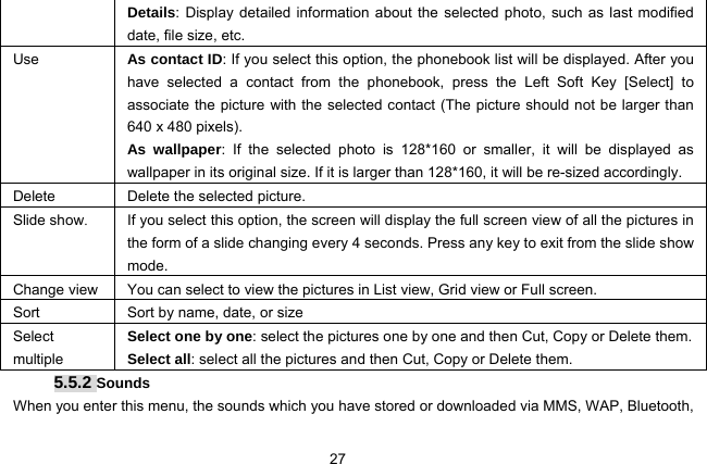  27 Details: Display detailed information about the selected photo, such as last modified date, file size, etc. Use   As contact ID: If you select this option, the phonebook list will be displayed. After you have selected a contact from the phonebook, press the Left Soft Key [Select] to associate the picture with the selected contact (The picture should not be larger than 640 x 480 pixels). As wallpaper: If the selected photo is 128*160 or smaller, it will be displayed as wallpaper in its original size. If it is larger than 128*160, it will be re-sized accordingly. Delete  Delete the selected picture. Slide show.  If you select this option, the screen will display the full screen view of all the pictures in the form of a slide changing every 4 seconds. Press any key to exit from the slide show mode. Change view  You can select to view the pictures in List view, Grid view or Full screen. Sort Sort by name, date, or size Select multiple Select one by one: select the pictures one by one and then Cut, Copy or Delete them. Select all: select all the pictures and then Cut, Copy or Delete them. 5.5.2 Sounds When you enter this menu, the sounds which you have stored or downloaded via MMS, WAP, Bluetooth, 