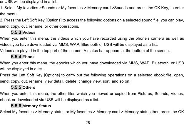  28 or USB will be displayed in a list. 1. Select My favorites &gt;Sounds or My favorites &gt; Memory card &gt;Sounds and press the OK Key, to enter the menu. 2. Press the Left Soft Key [Options] to access the following options on a selected sound file, you can play, send, copy, cut, rename, or other operations. 5.5.3 Videos When you enter this menu, the videos which you have recorded using the phone&apos;s camera as well as videos you have downloaded via MMS, WAP, Bluetooth or USB will be displayed as a list.   Videos are played in the top part of the screen. A status bar appears at the bottom of the screen.   5.5.4 Ebook When you enter this menu, the ebooks which you have downloaded via MMS, WAP, Bluetooth, or USB will be displayed in a list. Press the Left Soft Key [Options] to carry out the following operations on a selected ebook file: open, send, copy, cut, rename, view detail, delete, change view, sort, and so on. 5.5.5 Others When you enter this menu, the other files which you moved or copied from Pictures, Sounds, Videos, ebook or downloaded via USB will be displayed as a list. 5.5.6 Memory Status Select My favorites &gt; Memory status or My favorites &gt; Memory card &gt; Memory status then press the OK 