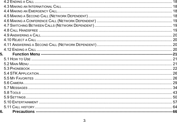  3 4.2 ENDING A CALL................................................................................................................................18 4.3 MAKING AN INTERNATIONAL CALL....................................................................................................... 18 4.4 MAKING AN EMERGENCY CALL........................................................................................................... 18 4.5 MAKING A SECOND CALL (NETWORK DEPENDENT) .............................................................................. 18 4.6 MAKING A CONFERENCE CALL (NETWORK DEPENDENT) ...................................................................... 19 4.7 SWITCHING BETWEEN CALLS (NETWORK DEPENDENT) ........................................................................ 19 4.8 CALL HANDSFREE............................................................................................................................ 19 4.9 ANSWERING A CALL.......................................................................................................................... 20 4.10 REJECT A CALL.............................................................................................................................. 20 4.11 ANSWERING A SECOND CALL (NETWORK DEPENDENT) ...................................................................... 20 4.12 ENDING A CALL.............................................................................................................................. 20 5. Function Menu ------------------------------------------------------------------------------------------------------21 5.1 HOW TO USE................................................................................................................................... 21 5.2 MAIN MENU..................................................................................................................................... 21 5.3 PHONEBOOK.................................................................................................................................... 22 5.4 STK APPLICATION............................................................................................................................ 26 5.5 MY FAVORITES................................................................................................................................26 5.6 CAMERA.......................................................................................................................................... 29 5.7 MESSAGES...................................................................................................................................... 34 5.8 TOOLS............................................................................................................................................ 43 5.9 SETTINGS........................................................................................................................................ 50 5.10 ENTERTAINMENT............................................................................................................................ 57 5.11 CALL HISTORY................................................................................................................................64 6. Precautions ----------------------------------------------------------------------------------------------------------66 