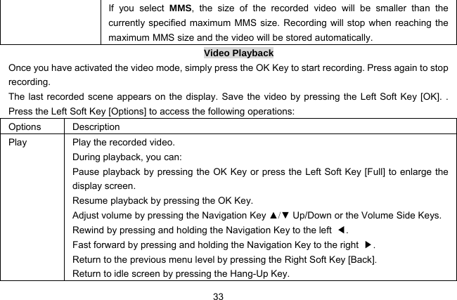  33 If you select MMS, the size of the recorded video will be smaller than the currently specified maximum MMS size. Recording will stop when reaching the maximum MMS size and the video will be stored automatically.   Video Playback Once you have activated the video mode, simply press the OK Key to start recording. Press again to stop recording. The last recorded scene appears on the display. Save the video by pressing the Left Soft Key [OK]. . Press the Left Soft Key [Options] to access the following operations: Options  Description Play  Play the recorded video. During playback, you can: Pause playback by pressing the OK Key or press the Left Soft Key [Full] to enlarge the display screen. Resume playback by pressing the OK Key. Adjust volume by pressing the Navigation Key ▲/▼ Up/Down or the Volume Side Keys. Rewind by pressing and holding the Navigation Key to the left  ◀. Fast forward by pressing and holding the Navigation Key to the right  ▶. Return to the previous menu level by pressing the Right Soft Key [Back]. Return to idle screen by pressing the Hang-Up Key. 