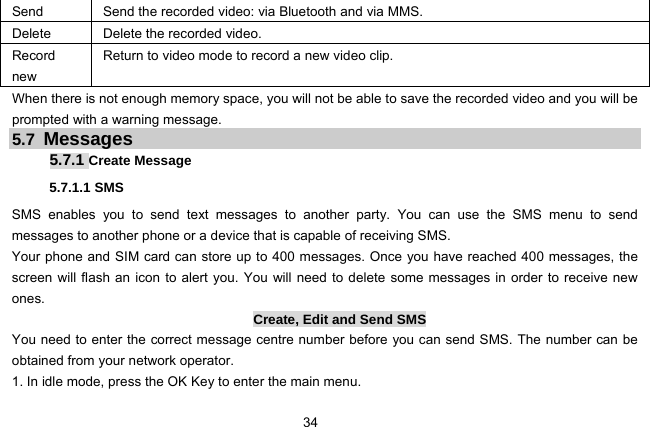  34 Send Send the recorded video: via Bluetooth and via MMS. Delete Delete the recorded video. Record new Return to video mode to record a new video clip. When there is not enough memory space, you will not be able to save the recorded video and you will be prompted with a warning message. 5.7 Messages 5.7.1 Create Message 5.7.1.1 SMS SMS enables you to send text messages to another party. You can use the SMS menu to send messages to another phone or a device that is capable of receiving SMS. Your phone and SIM card can store up to 400 messages. Once you have reached 400 messages, the screen will flash an icon to alert you. You will need to delete some messages in order to receive new ones. Create, Edit and Send SMS You need to enter the correct message centre number before you can send SMS. The number can be obtained from your network operator. 1. In idle mode, press the OK Key to enter the main menu. 