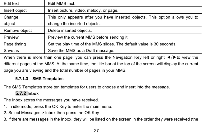  37 Edit text  Edit MMS text. Insert object  Insert picture, video, melody, or page. Change object This only appears after you have inserted objects. This option allows you to change the inserted objects. Remove object  Delete inserted objects. Preview  Preview the current MMS before sending it. Page timing  Set the play time of the MMS slides. The default value is 30 seconds. Save as  Save the MMS as a Draft message. When there is more than one page, you can press the Navigation Key left or right ◀/▶to view the different pages of the MMS. At the same time, the title bar at the top of the screen will display the current page you are viewing and the total number of pages in your MMS. 5.7.1.3  SMS Templates The SMS Templates store ten templates for users to choose and insert into the message. 5.7.2 Inbox The Inbox stores the messages you have received. 1. In idle mode, press the OK Key to enter the main menu. 2. Select Messages &gt; Inbox then press the OK Key 3. If there are messages in the Inbox, they will be listed on the screen in the order they were received (the 