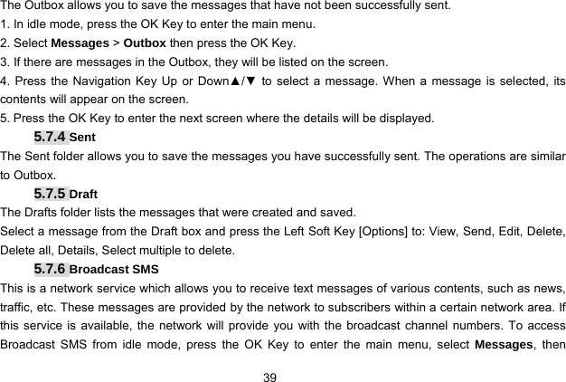  39 The Outbox allows you to save the messages that have not been successfully sent. 1. In idle mode, press the OK Key to enter the main menu. 2. Select Messages &gt; Outbox then press the OK Key. 3. If there are messages in the Outbox, they will be listed on the screen. 4. Press the Navigation Key Up or Down▲/▼ to select a message. When a message is selected, its contents will appear on the screen.   5. Press the OK Key to enter the next screen where the details will be displayed. 5.7.4 Sent The Sent folder allows you to save the messages you have successfully sent. The operations are similar to Outbox. 5.7.5 Draft The Drafts folder lists the messages that were created and saved. Select a message from the Draft box and press the Left Soft Key [Options] to: View, Send, Edit, Delete, Delete all, Details, Select multiple to delete.   5.7.6 Broadcast SMS This is a network service which allows you to receive text messages of various contents, such as news, traffic, etc. These messages are provided by the network to subscribers within a certain network area. If this service is available, the network will provide you with the broadcast channel numbers. To access Broadcast SMS from idle mode, press the OK Key to enter the main menu, select Messages, then 