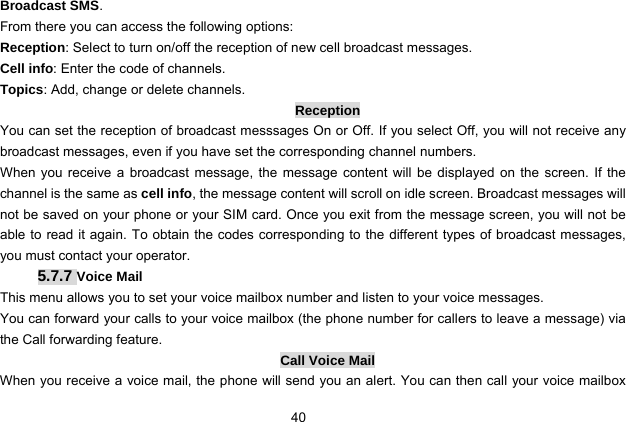  40 Broadcast SMS. From there you can access the following options: Reception: Select to turn on/off the reception of new cell broadcast messages. Cell info: Enter the code of channels. Topics: Add, change or delete channels. Reception You can set the reception of broadcast messsages On or Off. If you select Off, you will not receive any broadcast messages, even if you have set the corresponding channel numbers. When you receive a broadcast message, the message content will be displayed on the screen. If the channel is the same as cell info, the message content will scroll on idle screen. Broadcast messages will not be saved on your phone or your SIM card. Once you exit from the message screen, you will not be able to read it again. To obtain the codes corresponding to the different types of broadcast messages, you must contact your operator. 5.7.7 Voice Mail This menu allows you to set your voice mailbox number and listen to your voice messages. You can forward your calls to your voice mailbox (the phone number for callers to leave a message) via the Call forwarding feature.   Call Voice Mail When you receive a voice mail, the phone will send you an alert. You can then call your voice mailbox 