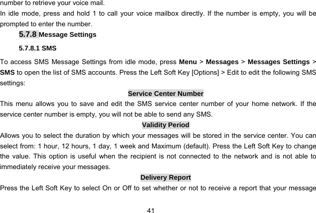  41 number to retrieve your voice mail. In idle mode, press and hold 1 to call your voice mailbox directly. If the number is empty, you will be prompted to enter the number. 5.7.8 Message Settings 5.7.8.1 SMS To access SMS Message Settings from idle mode, press Menu &gt; Messages &gt; Messages Settings &gt; SMS to open the list of SMS accounts. Press the Left Soft Key [Options] &gt; Edit to edit the following SMS settings: Service Center Number This menu allows you to save and edit the SMS service center number of your home network. If the service center number is empty, you will not be able to send any SMS. Validity Period Allows you to select the duration by which your messages will be stored in the service center. You can select from: 1 hour, 12 hours, 1 day, 1 week and Maximum (default). Press the Left Soft Key to change the value. This option is useful when the recipient is not connected to the network and is not able to immediately receive your messages.   Delivery Report Press the Left Soft Key to select On or Off to set whether or not to receive a report that your message 