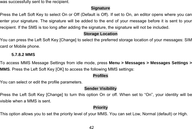  42 was successfully sent to the recipient.   Signature Press the Left Soft Key to select On or Off (Default is Off). If set to On, an editor opens where you can enter your signature. The signature will be added to the end of your message before it is sent to your recipient. If the SMS is too long after adding the signature, the signature will not be included. Storage Location You can press the Left Soft Key [Change] to select the preferred storage location of your messages: SIM card or Mobile phone. 5.7.8.2 MMS To access MMS Message Settings from idle mode, press Menu &gt; Messages &gt; Messages Settings &gt; MMS. Press the Left Soft Key [OK] to access the following MMS settings: Profiles You can select or edit the profile parameters. Sender Visibility Press the Left Soft Key [Change] to turn this option On or off. When set to “On”, your identity will be visible when a MMS is sent. Priority This option allows you to set the priority level of your MMS. You can set Low, Normal (default) or High. 