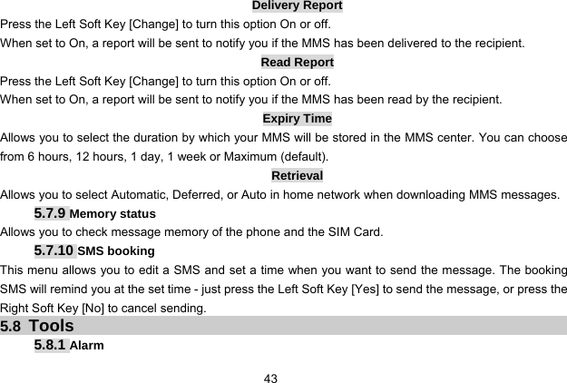  43 Delivery Report Press the Left Soft Key [Change] to turn this option On or off. When set to On, a report will be sent to notify you if the MMS has been delivered to the recipient. Read Report Press the Left Soft Key [Change] to turn this option On or off. When set to On, a report will be sent to notify you if the MMS has been read by the recipient. Expiry Time Allows you to select the duration by which your MMS will be stored in the MMS center. You can choose from 6 hours, 12 hours, 1 day, 1 week or Maximum (default). Retrieval Allows you to select Automatic, Deferred, or Auto in home network when downloading MMS messages. 5.7.9 Memory status Allows you to check message memory of the phone and the SIM Card. 5.7.10 SMS booking This menu allows you to edit a SMS and set a time when you want to send the message. The booking SMS will remind you at the set time - just press the Left Soft Key [Yes] to send the message, or press the Right Soft Key [No] to cancel sending. 5.8 Tools 5.8.1 Alarm 