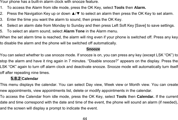  44 Your phone has a built-in alarm clock with snooze feature.   1.    To access the Alarm from idle mode, press the OK Key, select Tools then Alarm. 2.    Press the Navigation Key up or down ▲/▼ to select an alarm then press the OK Key to set alarm. 3.    Enter the time you want the alarm to sound, then press the OK Key. 4.    Select an alarm date from Monday to Sunday and then press Left Soft Key [Save] to save settings. 5.    To select an alarm sound, select Alarm Tone in the Alarm menu.   When the set alarm time is reached, the alarm will ring even if your phone is switched off. Press any key to disable the alarm and the phone will be switched off automatically. Snooze You can select whether to use snooze mode. If snooze is on, you can press any key (except LSK “OK”) to stop the alarm and have it ring again in 7 minutes. “Disable snooze?” appears on the display. Press the LSK “OK” again to turn off alarm clock and deactivate snooze. Snooze mode will automatically turn itself off after repeating nine times. 5.8.2 Calendar This menu displays the calendar. You can select Day view, Week view or Month view. You can create new appointments, view appointments list, delete or modify appointments in the calendar.   To access the Calendar from idle mode, press the OK Key, select Tools then Calendar. If the current date and time correspond with the date and time of the event, the phone will sound an alarm (if needed), and the screen will display a prompt to indicate the event. 