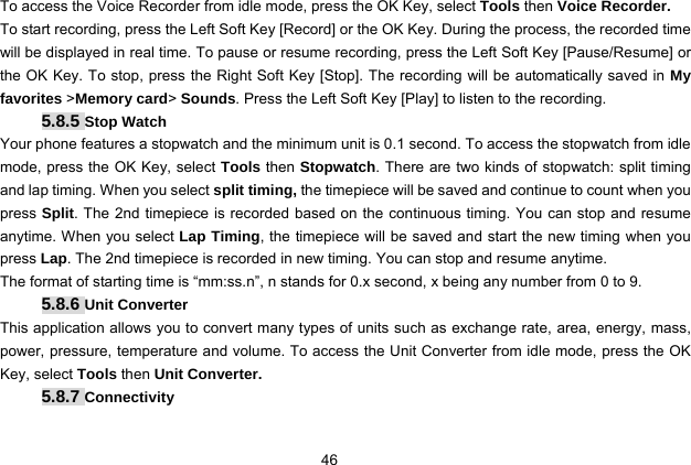  46 To access the Voice Recorder from idle mode, press the OK Key, select Tools then Voice Recorder. To start recording, press the Left Soft Key [Record] or the OK Key. During the process, the recorded time will be displayed in real time. To pause or resume recording, press the Left Soft Key [Pause/Resume] or the OK Key. To stop, press the Right Soft Key [Stop]. The recording will be automatically saved in My favorites &gt;Memory card&gt; Sounds. Press the Left Soft Key [Play] to listen to the recording. 5.8.5 Stop Watch Your phone features a stopwatch and the minimum unit is 0.1 second. To access the stopwatch from idle mode, press the OK Key, select Tools then Stopwatch. There are two kinds of stopwatch: split timing and lap timing. When you select split timing, the timepiece will be saved and continue to count when you press Split. The 2nd timepiece is recorded based on the continuous timing. You can stop and resume anytime. When you select Lap Timing, the timepiece will be saved and start the new timing when you press Lap. The 2nd timepiece is recorded in new timing. You can stop and resume anytime. The format of starting time is “mm:ss.n”, n stands for 0.x second, x being any number from 0 to 9.   5.8.6 Unit Converter This application allows you to convert many types of units such as exchange rate, area, energy, mass, power, pressure, temperature and volume. To access the Unit Converter from idle mode, press the OK Key, select Tools then Unit Converter. 5.8.7 Connectivity 
