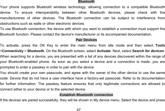  47 Bluetooth Your phone supports Bluetooth wireless technology, allowing connection to a compatible Bluetooth device. To ensure interoperability between other Bluetooth devices, please check with the manufactureres of other devices. The Bluetooth connection can be subject to interference from obstructions such as walls or other electronic devices.   To use Bluetooth connection, the device with which you want to establish a connection must support the Bluetooth function. Please contact the device&apos;s manufacturer or its accompanied documentation. Pair Devices To activate, press the OK Key to enter the main menu from idle mode and then select Tools &gt;Connectivity &gt; Bluetooth. On the Bluetooth screen, select Activate. Next, select Search for devices. When searching for a device, you are presented with a list of any devices discovered within the range of your Bluetooth-enabled phone. As soon as you select a device and a connection is made, you are prompted to enter a passkey in order to pair with the device.   You should create your own passcode, and agree with the owner of the other device to use the same code. Device that do not have a user interface have a factory-set passcode. Refer to its documentation for further information. The passkey feature ensures that only legitimate connections are allowed to connect either to your device or to the selected device. Establish Bluetooth connection If the devices are paired successfully, they will be shown in My device menu. Select the device and press 