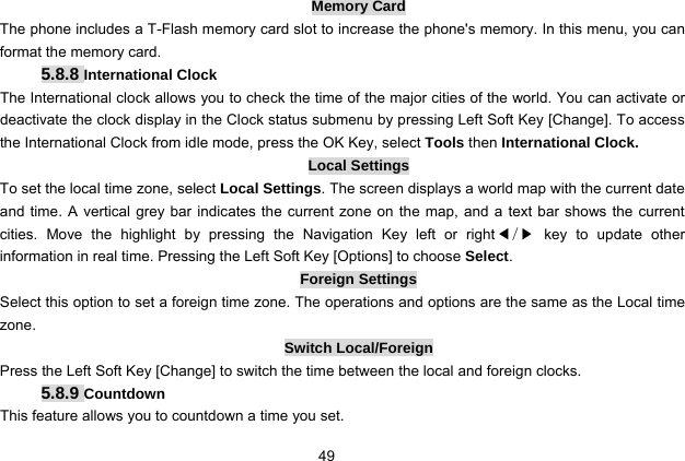  49 Memory Card The phone includes a T-Flash memory card slot to increase the phone&apos;s memory. In this menu, you can format the memory card. 5.8.8 International Clock The International clock allows you to check the time of the major cities of the world. You can activate or deactivate the clock display in the Clock status submenu by pressing Left Soft Key [Change]. To access the International Clock from idle mode, press the OK Key, select Tools then International Clock. Local Settings To set the local time zone, select Local Settings. The screen displays a world map with the current date and time. A vertical grey bar indicates the current zone on the map, and a text bar shows the current cities. Move the highlight by pressing the Navigation Key left or right◀/▶ key to update other information in real time. Pressing the Left Soft Key [Options] to choose Select. Foreign Settings Select this option to set a foreign time zone. The operations and options are the same as the Local time zone.  Switch Local/Foreign Press the Left Soft Key [Change] to switch the time between the local and foreign clocks. 5.8.9 Countdown This feature allows you to countdown a time you set. 