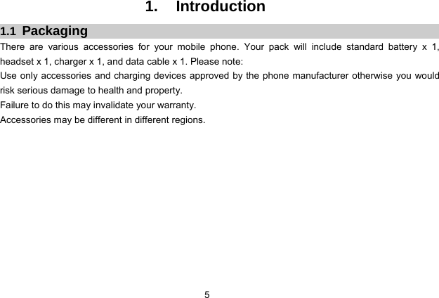  5 1. Introduction 1.1  Packaging There are various accessories for your mobile phone. Your pack will include standard battery x 1, headset x 1, charger x 1, and data cable x 1. Please note:   Use only accessories and charging devices approved by the phone manufacturer otherwise you would risk serious damage to health and property. Failure to do this may invalidate your warranty. Accessories may be different in different regions.      