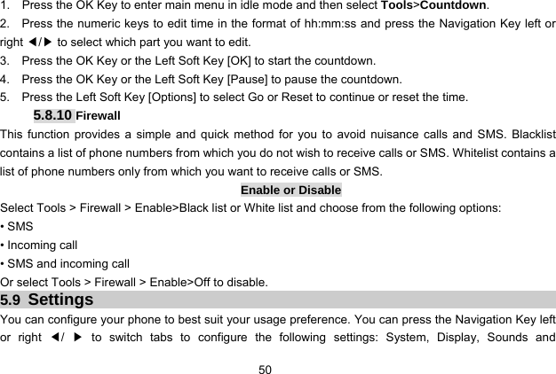  50 1.    Press the OK Key to enter main menu in idle mode and then select Tools&gt;Countdown. 2.    Press the numeric keys to edit time in the format of hh:mm:ss and press the Navigation Key left or right ◀/▶ to select which part you want to edit. 3.    Press the OK Key or the Left Soft Key [OK] to start the countdown. 4.    Press the OK Key or the Left Soft Key [Pause] to pause the countdown. 5.    Press the Left Soft Key [Options] to select Go or Reset to continue or reset the time.  5.8.10 Firewall This function provides a simple and quick method for you to avoid nuisance calls and SMS. Blacklist contains a list of phone numbers from which you do not wish to receive calls or SMS. Whitelist contains a list of phone numbers only from which you want to receive calls or SMS. Enable or Disable Select Tools &gt; Firewall &gt; Enable&gt;Black list or White list and choose from the following options: • SMS • Incoming call • SMS and incoming call Or select Tools &gt; Firewall &gt; Enable&gt;Off to disable. 5.9 Settings You can configure your phone to best suit your usage preference. You can press the Navigation Key left or right ◀/  ▶ to switch tabs to configure the following settings: System, Display, Sounds and 