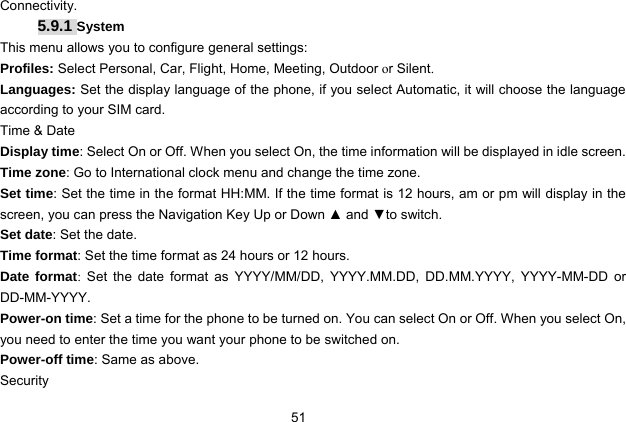  51 Connectivity.   5.9.1 System This menu allows you to configure general settings: Profiles: Select Personal, Car, Flight, Home, Meeting, Outdoor or Silent. Languages: Set the display language of the phone, if you select Automatic, it will choose the language according to your SIM card. Time &amp; Date Display time: Select On or Off. When you select On, the time information will be displayed in idle screen. Time zone: Go to International clock menu and change the time zone. Set time: Set the time in the format HH:MM. If the time format is 12 hours, am or pm will display in the screen, you can press the Navigation Key Up or Down ▲ and ▼to switch. Set date: Set the date. Time format: Set the time format as 24 hours or 12 hours. Date format:  Set the date format as YYYY/MM/DD, YYYY.MM.DD, DD.MM.YYYY, YYYY-MM-DD or DD-MM-YYYY. Power-on time: Set a time for the phone to be turned on. You can select On or Off. When you select On, you need to enter the time you want your phone to be switched on. Power-off time: Same as above. Security 