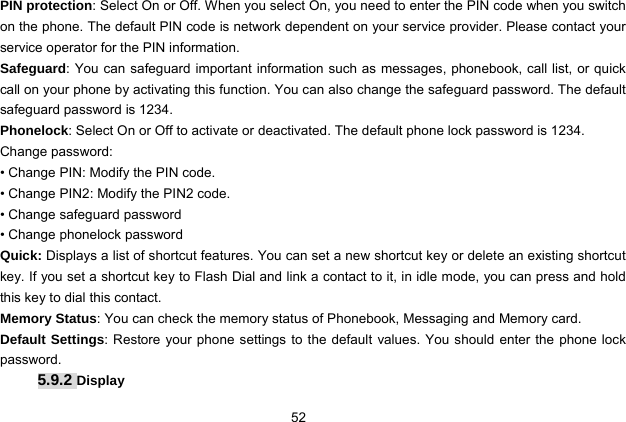  52 PIN protection: Select On or Off. When you select On, you need to enter the PIN code when you switch on the phone. The default PIN code is network dependent on your service provider. Please contact your service operator for the PIN information. Safeguard: You can safeguard important information such as messages, phonebook, call list, or quick call on your phone by activating this function. You can also change the safeguard password. The default safeguard password is 1234. Phonelock: Select On or Off to activate or deactivated. The default phone lock password is 1234. Change password:   • Change PIN: Modify the PIN code. • Change PIN2: Modify the PIN2 code. • Change safeguard password • Change phonelock password Quick: Displays a list of shortcut features. You can set a new shortcut key or delete an existing shortcut key. If you set a shortcut key to Flash Dial and link a contact to it, in idle mode, you can press and hold this key to dial this contact. Memory Status: You can check the memory status of Phonebook, Messaging and Memory card.   Default Settings: Restore your phone settings to the default values. You should enter the phone lock password. 5.9.2 Display 