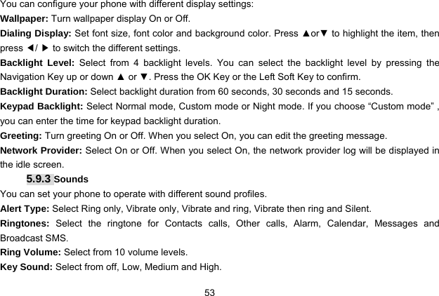  53 You can configure your phone with different display settings: Wallpaper: Turn wallpaper display On or Off. Dialing Display: Set font size, font color and background color. Press ▲or▼ to highlight the item, then press ◀/ ▶ to switch the different settings. Backlight Level: Select from 4 backlight levels. You can select the backlight level by pressing the Navigation Key up or down ▲ or ▼. Press the OK Key or the Left Soft Key to confirm. Backlight Duration: Select backlight duration from 60 seconds, 30 seconds and 15 seconds. Keypad Backlight: Select Normal mode, Custom mode or Night mode. If you choose “Custom mode” , you can enter the time for keypad backlight duration. Greeting: Turn greeting On or Off. When you select On, you can edit the greeting message. Network Provider: Select On or Off. When you select On, the network provider log will be displayed in the idle screen. 5.9.3 Sounds You can set your phone to operate with different sound profiles. Alert Type: Select Ring only, Vibrate only, Vibrate and ring, Vibrate then ring and Silent. Ringtones:  Select the ringtone for Contacts calls, Other calls, Alarm, Calendar, Messages and Broadcast SMS. Ring Volume: Select from 10 volume levels. Key Sound: Select from off, Low, Medium and High. 