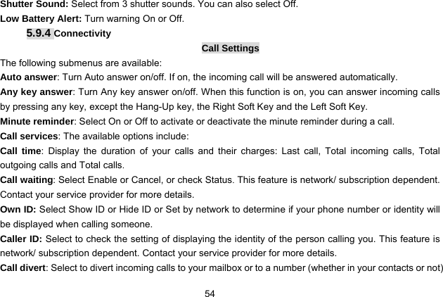  54 Shutter Sound: Select from 3 shutter sounds. You can also select Off. Low Battery Alert: Turn warning On or Off. 5.9.4 Connectivity Call Settings The following submenus are available: Auto answer: Turn Auto answer on/off. If on, the incoming call will be answered automatically. Any key answer: Turn Any key answer on/off. When this function is on, you can answer incoming calls by pressing any key, except the Hang-Up key, the Right Soft Key and the Left Soft Key. Minute reminder: Select On or Off to activate or deactivate the minute reminder during a call.   Call services: The available options include: Call time: Display the duration of your calls and their charges: Last call, Total incoming calls, Total outgoing calls and Total calls. Call waiting: Select Enable or Cancel, or check Status. This feature is network/ subscription dependent. Contact your service provider for more details. Own ID: Select Show ID or Hide ID or Set by network to determine if your phone number or identity will be displayed when calling someone. Caller ID: Select to check the setting of displaying the identity of the person calling you. This feature is network/ subscription dependent. Contact your service provider for more details. Call divert: Select to divert incoming calls to your mailbox or to a number (whether in your contacts or not) 