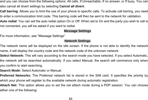  55 and you can choose from the following options: All calls, If Unreachable, If no answer, or If busy. You can also cancel all divert settings by selecting Cancel all divert. Call barring: Allows you to limit the use of your phone to specific calls. To activate call barring, you need to enter a communication limit code. This barring code will then be sent to the network for validation. Auto redial: You can set the auto redial option On or Off. When set to On and the party you wish to call is not connected, you will be asked if you want to redial. Message Settings For more information, see “Message Settings”. Network Settings The network name will be displayed on the idle screen. If the phone is not able to identify the network name, it will display the country code and the network code of the unknown network. Select Network: This will vary according to the search mode you have selected. If you select Automatic, the network will be searched automatically. If you select Manual, the search will commence only when you confirm to start searching. Search Mode: Select Automatic or Manual. Preferred Networks: The Preferred network list is stored in the SIM card. It specifies the priority by which your phone will register to the available network during automatic registration. Attach Net: This option allows you to set the net attach mode during a PDP session. You can choose either one of the following: 