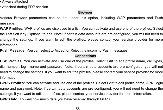  56 • Always attached • Attached during PDP session Browser Various Browser parameters can be set under this option, including WAP parameters and Push message. WAP Profiles: WAP profiles are displayed in a list. You can activate and use one of the profiles. Select the Left Soft Key [Options] to edit. Note: if certain data accounts are pre-configured, you will not need to change the settings. If you want to edit the profiles, please contact your service provider for more information. Push Message: You can select to Accept or Reject the incoming Push messages. Connections CSD Profiles: You can activate and use one of the profiles. Select Edit to edit profile name, call types, dial number, login name and password. Note: if certain data accounts are pre-configured, you will not need to change the settings. If you want to edit the profiles, please contact your service provider for more information. GPRS Profiles: You can activate and use one of the profiles. Select Edit to edit profile name, APN, login name and password. Note: if certain data accounts are pre-configured, you will not need to change the settings. If you want to edit the profiles, please contact your service provider for more information. GPRS Info: To view how much data you have received through GPRS. 