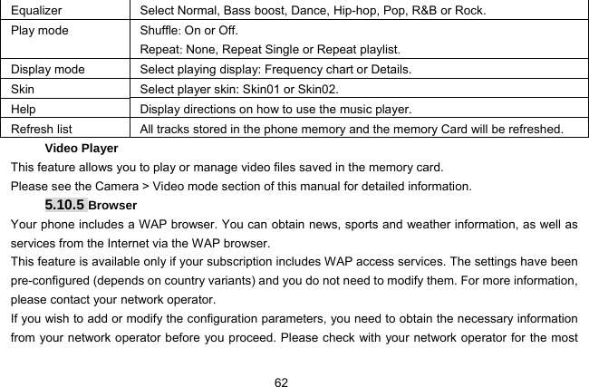  62 Equalizer   Select Normal, Bass boost, Dance, Hip-hop, Pop, R&amp;B or Rock. Play mode    Shuffle: On or Off. Repeat: None, Repeat Single or Repeat playlist. Display mode Select playing display: Frequency chart or Details. Skin  Select player skin: Skin01 or Skin02. Help  Display directions on how to use the music player. Refresh list   All tracks stored in the phone memory and the memory Card will be refreshed. Video Player   This feature allows you to play or manage video files saved in the memory card. Please see the Camera &gt; Video mode section of this manual for detailed information. 5.10.5 Browser Your phone includes a WAP browser. You can obtain news, sports and weather information, as well as services from the Internet via the WAP browser. This feature is available only if your subscription includes WAP access services. The settings have been pre-configured (depends on country variants) and you do not need to modify them. For more information, please contact your network operator. If you wish to add or modify the configuration parameters, you need to obtain the necessary information from your network operator before you proceed. Please check with your network operator for the most 