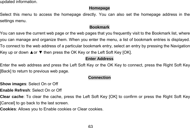  63 updated information. Homepage Select this menu to access the homepage directly. You can also set the homepage address in the settings menu. Bookmark You can save the current web page or the web pages that you frequently visit to the Bookmark list, where you can manage and organize them. When you enter the menu, a list of bookmark entries is displayed. To connect to the web address of a particular bookmark entry, select an entry by pressing the Navigation Key up or down ▲or ▼ then press the OK Key or the Left Soft Key [OK]. Enter Address Enter the web address and press the Left Soft Key or the OK Key to connect, press the Right Soft Key [Back] to return to previous web page. Connection Show images: Select On or Off Enable Refresh: Select On or Off Clear cache: To clear the cache, press the Left Soft Key [OK] to confirm or press the Right Soft Key [Cancel] to go back to the last screen.   Cookies: Allows you to Enable cookies or Clear cookies. 