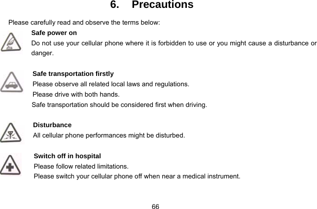  66 6. Precautions Please carefully read and observe the terms below: Safe power on Do not use your cellular phone where it is forbidden to use or you might cause a disturbance or danger.  Safe transportation firstly Please observe all related local laws and regulations. Please drive with both hands.   Safe transportation should be considered first when driving.  Disturbance All cellular phone performances might be disturbed.   Switch off in hospital    Please follow related limitations. Please switch your cellular phone off when near a medical instrument.  