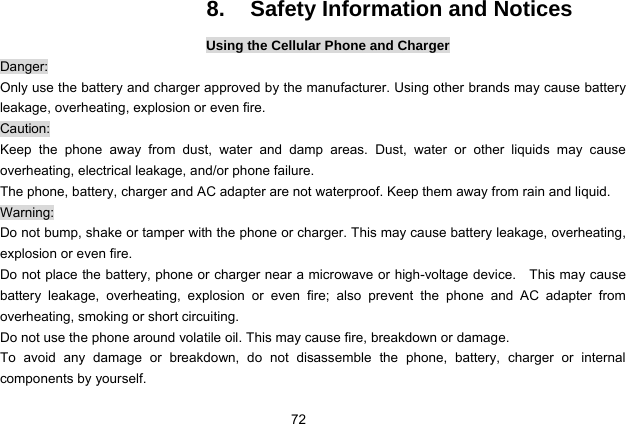  72 8.  Safety Information and Notices Using the Cellular Phone and Charger Danger: Only use the battery and charger approved by the manufacturer. Using other brands may cause battery leakage, overheating, explosion or even fire. Caution: Keep the phone away from dust, water and damp areas. Dust, water or other liquids may cause overheating, electrical leakage, and/or phone failure.   The phone, battery, charger and AC adapter are not waterproof. Keep them away from rain and liquid. Warning: Do not bump, shake or tamper with the phone or charger. This may cause battery leakage, overheating, explosion or even fire. Do not place the battery, phone or charger near a microwave or high-voltage device.    This may cause battery leakage, overheating, explosion or even fire; also prevent the phone and AC adapter from overheating, smoking or short circuiting. Do not use the phone around volatile oil. This may cause fire, breakdown or damage. To avoid any damage or breakdown, do not disassemble the phone, battery, charger or internal components by yourself. 