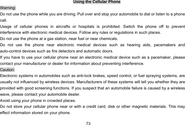  73 Using the Cellular Phone Warning: Do not use the phone while you are driving. Pull over and stop your automobile to dial or listen to a phone call. Usage of cellular phones in aircrafts or hospitals is prohibited. Switch the phone off to prevent interference with electronic medical devices. Follow any rules or regulations in such places. Do not use the phone at a gas station, near fuel or near chemicals. Do not use the phone near electronic medical devices such as hearing aids, pacemakers and auto-control devices such as fire detectors and automatic doors.   If you have to use your cellular phone near an electronic medical device such as a pacemaker, please contact your manufacturer or dealer for information about preventing interference. Caution: Electronic systems in automobiles such as anti-lock brakes, speed control, or fuel spraying systems, are usually not influenced by wireless devices. Manufacturers of these systems will tell you whether they are provided with good screening functions. If you suspect that an automobile failure is caused by a wireless wave, please contact your automobile dealer. Avoid using your phone in crowded places. Do not store your cellular phone near or with a credit card, disk or other magnetic materials. This may effect information stored on your phone. 