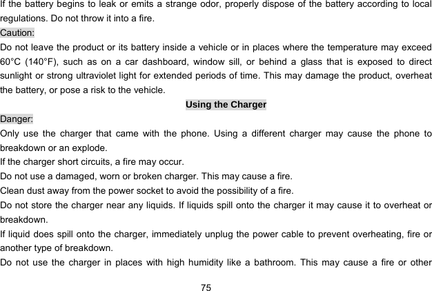  75 If the battery begins to leak or emits a strange odor, properly dispose of the battery according to local regulations. Do not throw it into a fire.   Caution: Do not leave the product or its battery inside a vehicle or in places where the temperature may exceed 60°C (140°F), such as on a car dashboard, window sill, or behind a glass that is exposed to direct sunlight or strong ultraviolet light for extended periods of time. This may damage the product, overheat the battery, or pose a risk to the vehicle.   Using the Charger Danger: Only use the charger that came with the phone. Using a different charger may cause the phone to breakdown or an explode.   If the charger short circuits, a fire may occur.   Do not use a damaged, worn or broken charger. This may cause a fire.   Clean dust away from the power socket to avoid the possibility of a fire. Do not store the charger near any liquids. If liquids spill onto the charger it may cause it to overheat or breakdown. If liquid does spill onto the charger, immediately unplug the power cable to prevent overheating, fire or another type of breakdown. Do not use the charger in places with high humidity like a bathroom. This may cause a fire or other 