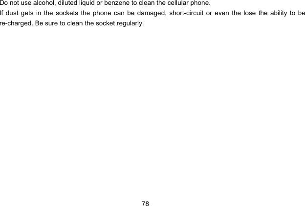  78 Do not use alcohol, diluted liquid or benzene to clean the cellular phone. If dust gets in the sockets the phone can be damaged, short-circuit or even the lose the ability to be re-charged. Be sure to clean the socket regularly. 