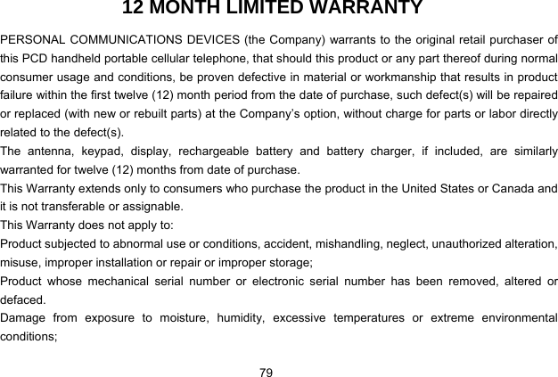  79 12 MONTH LIMITED WARRANTY PERSONAL COMMUNICATIONS DEVICES (the Company) warrants to the original retail purchaser of this PCD handheld portable cellular telephone, that should this product or any part thereof during normal consumer usage and conditions, be proven defective in material or workmanship that results in product failure within the first twelve (12) month period from the date of purchase, such defect(s) will be repaired or replaced (with new or rebuilt parts) at the Company’s option, without charge for parts or labor directly related to the defect(s). The antenna, keypad, display, rechargeable battery and battery charger, if included, are similarly warranted for twelve (12) months from date of purchase.     This Warranty extends only to consumers who purchase the product in the United States or Canada and it is not transferable or assignable. This Warranty does not apply to: Product subjected to abnormal use or conditions, accident, mishandling, neglect, unauthorized alteration, misuse, improper installation or repair or improper storage; Product whose mechanical serial number or electronic serial number has been removed, altered or defaced. Damage from exposure to moisture, humidity, excessive temperatures or extreme environmental conditions; 