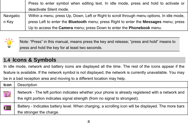  8 Press to enter symbol when editing text. In idle mode, press and hold to activate or deactivate Silent mode. Navigation Key Within a menu, press Up, Down, Left or Right to scroll through menu options. In idle mode, press Left to enter the Bluetooth menu; press Right to enter the Messages menu; press Up to access the Camera menu; press Down to enter the Phonebook menu.    Note: “Press” in this manual, means press the key and release; “press and hold” means to press and hold the key for at least two seconds.  1.4 Icons &amp; Symbols In idle mode, network and battery icons are displayed all the time. The rest of the icons appear if the feature is available. If the network symbol is not displayed, the network is currently unavailable. You may be in a bad reception area and moving to a different location may help.   Icon  Description  Network - The left portion indicates whether your phone is already registered with a network and the right portion indicates signal strength (from no signal to strongest).  Battery - Indicates battery level. When charging, a scrolling icon will be displayed. The more bars the stronger the charge. 