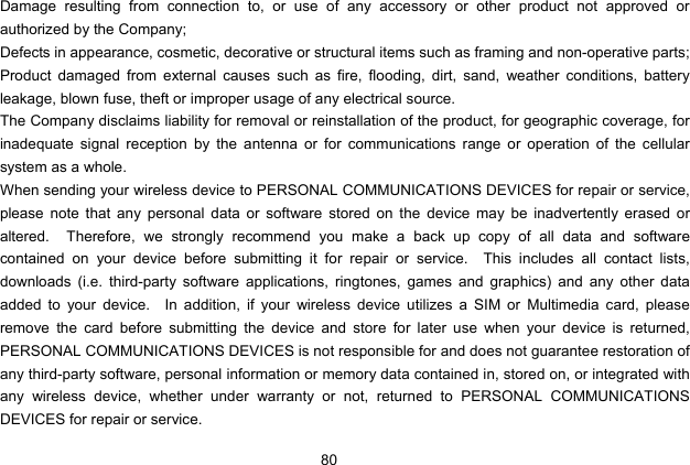  80 Damage resulting from connection to, or use of any accessory or other product not approved or authorized by the Company; Defects in appearance, cosmetic, decorative or structural items such as framing and non-operative parts; Product damaged from external causes such as fire, flooding, dirt, sand, weather conditions, battery leakage, blown fuse, theft or improper usage of any electrical source. The Company disclaims liability for removal or reinstallation of the product, for geographic coverage, for inadequate signal reception by the antenna or for communications range or operation of the cellular system as a whole.   When sending your wireless device to PERSONAL COMMUNICATIONS DEVICES for repair or service, please note that any personal data or software stored on the device may be inadvertently erased or altered.  Therefore, we strongly recommend you make a back up copy of all data and software contained on your device before submitting it for repair or service.  This includes all contact lists, downloads (i.e. third-party software applications, ringtones, games and graphics) and any other data added to your device.  In addition, if your wireless device utilizes a SIM or Multimedia card, please remove the card before submitting the device and store for later use when your device is returned, PERSONAL COMMUNICATIONS DEVICES is not responsible for and does not guarantee restoration of any third-party software, personal information or memory data contained in, stored on, or integrated with any wireless device, whether under warranty or not, returned to PERSONAL COMMUNICATIONS DEVICES for repair or service.     