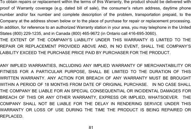  81 To obtain repairs or replacement within the terms of this Warranty, the product should be delivered with proof of Warranty coverage (e.g. dated bill of sale), the consumer’s return address, daytime phone number and/or fax number and complete description of the problem, transportation prepaid, to the Company at the address shown below or to the place of purchase for repair or replacement processing.   In addition, for reference to an authorized Warranty station in your area, you may telephone in the United States (800) 229-1235, and in Canada (800) 465-9672 (in Ontario call 416-695-3060). THE EXTENT OF THE COMPANY’S LIABILITY UNDER THIS WARRANTY IS LIMITED TO THE REPAIR OR REPLACEMENT PROVIDED ABOVE AND, IN NO EVENT, SHALL THE COMPANY’S LAIBILITY EXCEED THE PURCHASE PRICE PAID BY PURCHASER FOR THE PRODUCT.  ANY IMPLIED WARRANTIES, INCLUDING ANY IMPLIED WARRANTY OF MERCHANTABILITY OR FITNESS FOR A PARTICULAR PURPOSE, SHALL BE LIMITED TO THE DURATION OF THIS WRITTEN WARRANTY. ANY ACTION FOR BREACH OF ANY WARRANTY MUST BE BROUGHT WITHIN A PERIOD OF 18 MONTHS FROM DATE OF ORIGINAL PURCHASE.    IN NO CASE SHALL THE COMPANY BE LIABLE FOR AN SPECIAL CONSEQUENTIAL OR INCIDENTAL DAMAGES FOR BREACH OF THIS OR ANY OTHER WARRANTY, EXPRESS OR IMPLIED, WHATSOEVER.  THE COMPANY SHALL NOT BE LIABLE FOR THE DELAY IN RENDERING SERVICE UNDER THIS WARRANTY OR LOSS OF USE DURING THE TIME THE PRODUCT IS BEING REPAIRED OR REPLACED. 