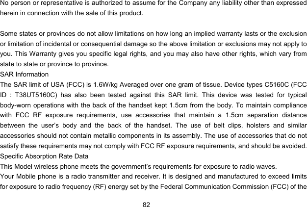  82 No person or representative is authorized to assume for the Company any liability other than expressed herein in connection with the sale of this product.  Some states or provinces do not allow limitations on how long an implied warranty lasts or the exclusion or limitation of incidental or consequential damage so the above limitation or exclusions may not apply to you. This Warranty gives you specific legal rights, and you may also have other rights, which vary from state to state or province to province. SAR Information The SAR limit of USA (FCC) is 1.6W/kg Averaged over one gram of tissue. Device types C5160C (FCC ID : T38UT5160C) has also been tested against this SAR limit. This device was tested for typical body-worn operations with the back of the handset kept 1.5cm from the body. To maintain compliance with FCC RF exposure requirements, use accessories that maintain a 1.5cm separation distance between the user’s body and the back of the handset. The use of belt clips, holsters and similar accessories should not contain metallic components in its assembly. The use of accessories that do not satisfy these requirements may not comply with FCC RF exposure requirements, and should be avoided. Specific Absorption Rate Data This Model wireless phone meets the government’s requirements for exposure to radio waves. Your Mobile phone is a radio transmitter and receiver. It is designed and manufactured to exceed limits for exposure to radio frequency (RF) energy set by the Federal Communication Commission (FCC) of the 