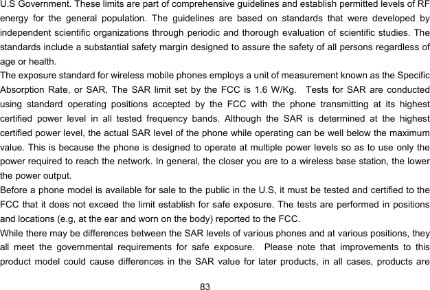  83 U.S Government. These limits are part of comprehensive guidelines and establish permitted levels of RF energy for the general population. The guidelines are based on standards that were developed by independent scientific organizations through periodic and thorough evaluation of scientific studies. The standards include a substantial safety margin designed to assure the safety of all persons regardless of age or health. The exposure standard for wireless mobile phones employs a unit of measurement known as the Specific Absorption Rate, or SAR, The SAR limit set by the FCC is 1.6 W/Kg.   Tests for SAR are conducted using standard operating positions accepted by the FCC with the phone transmitting at its highest certified power level in all tested frequency bands. Although the SAR is determined at the highest certified power level, the actual SAR level of the phone while operating can be well below the maximum value. This is because the phone is designed to operate at multiple power levels so as to use only the power required to reach the network. In general, the closer you are to a wireless base station, the lower the power output. Before a phone model is available for sale to the public in the U.S, it must be tested and certified to the FCC that it does not exceed the limit establish for safe exposure. The tests are performed in positions and locations (e.g, at the ear and worn on the body) reported to the FCC. While there may be differences between the SAR levels of various phones and at various positions, they all meet the governmental requirements for safe exposure.  Please note that improvements to this product model could cause differences in the SAR value for later products, in all cases, products are 