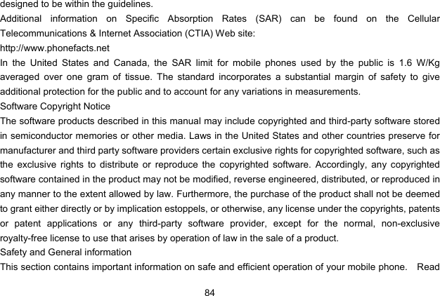  84 designed to be within the guidelines. Additional information on Specific Absorption Rates (SAR) can be found on the Cellular Telecommunications &amp; Internet Association (CTIA) Web site: http://www.phonefacts.net In the United States and Canada, the SAR limit for mobile phones used by the public is 1.6 W/Kg averaged over one gram of tissue. The standard incorporates a substantial margin of safety to give additional protection for the public and to account for any variations in measurements. Software Copyright Notice The software products described in this manual may include copyrighted and third-party software stored in semiconductor memories or other media. Laws in the United States and other countries preserve for manufacturer and third party software providers certain exclusive rights for copyrighted software, such as the exclusive rights to distribute or reproduce the copyrighted software. Accordingly, any copyrighted software contained in the product may not be modified, reverse engineered, distributed, or reproduced in any manner to the extent allowed by law. Furthermore, the purchase of the product shall not be deemed to grant either directly or by implication estoppels, or otherwise, any license under the copyrights, patents or patent applications or any third-party software provider, except for the normal, non-exclusive royalty-free license to use that arises by operation of law in the sale of a product. Safety and General information This section contains important information on safe and efficient operation of your mobile phone.    Read 