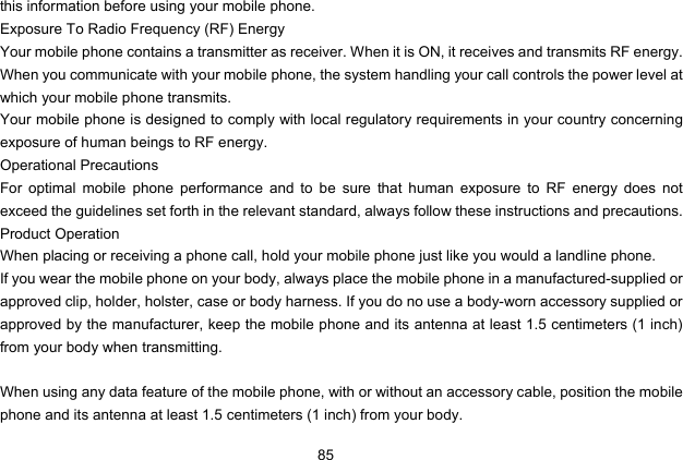  85 this information before using your mobile phone. Exposure To Radio Frequency (RF) Energy Your mobile phone contains a transmitter as receiver. When it is ON, it receives and transmits RF energy. When you communicate with your mobile phone, the system handling your call controls the power level at which your mobile phone transmits. Your mobile phone is designed to comply with local regulatory requirements in your country concerning exposure of human beings to RF energy. Operational Precautions For optimal mobile phone performance and to be sure that human exposure to RF energy does not exceed the guidelines set forth in the relevant standard, always follow these instructions and precautions. Product Operation When placing or receiving a phone call, hold your mobile phone just like you would a landline phone. If you wear the mobile phone on your body, always place the mobile phone in a manufactured-supplied or approved clip, holder, holster, case or body harness. If you do no use a body-worn accessory supplied or approved by the manufacturer, keep the mobile phone and its antenna at least 1.5 centimeters (1 inch) from your body when transmitting.  When using any data feature of the mobile phone, with or without an accessory cable, position the mobile phone and its antenna at least 1.5 centimeters (1 inch) from your body. 