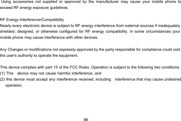  86  Using accessories not supplied or approved by the manufacturer may cause your mobile phone to exceed RF energy exposure guidelines.  RF Energy Interference/Compatibility Nearly every electronic device is subject to RF energy interference from external sources if inadequately shielded, designed, or otherwise configured for RF energy compatibility. In some circumstances your mobile phone may cause interference with other devices.  Any Changes or modifications not expressly approved by the party responsible for compliance could void the user&apos;s authority to operate the equipment.  This device complies with part 15 of the FCC Rules. Operation is subject to the following two conditions: (1) This    device may not cause harmful interference, and (2) this device must accept any interference received, including    interference that may cause undesired      operation.         