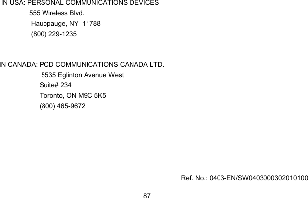  87    IN USA: PERSONAL COMMUNICATIONS DEVICES                555 Wireless Blvd.                  Hauppauge, NY  11788                  (800) 229-1235     IN CANADA: PCD COMMUNICATIONS CANADA LTD.         5535 Eglinton Avenue West Suite# 234 Toronto, ON M9C 5K5 (800) 465-9672                                                                                                            Ref. No.: 0403-EN/SW0403000302010100 